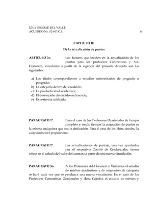 UNIVERSIDAD DEL VALLE
ACUERDO No. 024-03 C.S. 15
CAPITULO III
De la actualización de puntos
ARTICULO 7o. Los factores que inciden en la actualización de los
puntos para los profesores Contratistas y Ad-
Honorem, vinculados a partir de la vigencia del presente Acuerdo son los
siguientes:
a) Los títulos correspondientes a estudios universitarios de pregrado o
posgrado;
b) La categoría dentro del escalafón;
c) La productividad académica;
d) El desempeño destacado en docencia;
e) Experiencia calificada.
PARAGRAFO 1º. Para el caso de los Profesores Ocasionales de tiempo
completo y medio tiempo, la asignación de puntos es
la misma cualquiera que sea la dedicación. Para el caso de los Hora cátedra, la
asignación será proporcional.
PARAGRAFO 2º. Las actualizaciones de puntaje, una vez aprobadas
por el respectivo Comité de Credenciales, tienen
efecto en el calculo del valor del contrato a partir de una nueva vinculación.
PARAGRAFO 3o. A los Profesores Ad-Honorem y Visitantes el estudio
de méritos académicos y de asignación de categoría
se hará cada vez que se produzca una nueva vinculación. En el caso de los
Profesores Contratistas Ocasionales y Hora Cátedra, el estudio de méritos y
 