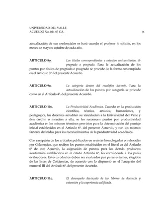 UNIVERSIDAD DEL VALLE
ACUERDO No. 024-03 C.S. 16
actualización de sus credenciales se hará cuando el profesor lo solicite, en los
meses de mayo u octubre de cada año.
ARTICULO 8o. Los títulos correspondientes a estudios universitarios, de
pregrado o posgrado. Para la actualización de los
puntos por títulos de pregrado o posgrado se procede de la forma contemplada
en el Artículo 3° del presente Acuerdo.
ARTICULO 9o. La categoría dentro del escalafón docente. Para la
actualización de los puntos por categoría se procede
como en el Artículo 4º. del presente Acuerdo.
ARTICULO 10o. La Productividad Académica. Cuando en la producción
científica, técnica, artística, humanística, y
pedagógica, los docentes acrediten su vinculación a la Universidad del Valle y
den crédito o mención a ella, se les reconocen puntos por productividad
académica en los mismos términos previstos para la determinación del puntaje
inicial establecidos en el Artículo 6º. del presente Acuerdo, y con los mismos
factores definidos para los reconocimientos de la productividad académica.
Con excepción de los artículos publicados en revistas homologadas o indexadas
por Colciencias, que reciben los puntos establecidos en el literal a) del Artículo
6º de este Acuerdo, la asignación de puntos para los demás productos
académicos establecidos en el citado Artículo 6º, les corresponde a los pares
evaluadores. Estos productos deben ser evaluados por pares externos, elegidos
de las listas de Colciencias, de acuerdo con lo dispuesto en el Parágrafo del
numeral III del Artículo 6º. del presente Acuerdo.
ARTICULO 11o. El desempeño destacado de las labores de docencia y
extensión y la experiencia calificada.
 