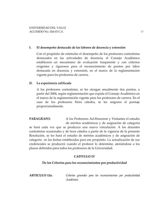 UNIVERSIDAD DEL VALLE
ACUERDO No. 024-03 C.S. 17
I. El desempeño destacado de las labores de docencia y extensión
Con el propósito de estimular el desempeño de los profesores contratistas
destacados en las actividades de docencia, el Consejo Académico
establecerá un mecanismo de evaluación trasparente y con criterios
exigentes y rigurosos para el reconocimiento de puntos por labor
destacada en docencia y extensión, en el marco de la reglamentación
vigente para los profesores de carrera.
II. La experiencia calificada
A los profesores contratistas, se les otorgan anualmente dos puntos, a
partir del 2004, según reglamentación que expida el Consejo Académico en
el marco de la reglamentación vigente para los profesores de carrera. En el
caso de los profesores Hora cátedra, se les asignara el puntaje
proporcionalmente.
PARAGRAFO: A los Profesores Ad-Honorem y Visitantes el estudio
de méritos académicos y de asignación de categoría
se hará cada vez que se produzca una nueva vinculación. A los docentes
contratistas ocasionales y de hora cátedra a partir de la vigencia de la presente
Resolución, se les hará el estudio de méritos académicos y de asignación de
categoría en las fechas establecidas para ese propósito. La actualización de sus
credenciales se producirá cuando el profesor lo determine, ateniéndose a los
plazos definidos para todos los profesores de la Universidad.
CAPITULO IV
De los Criterios para los reconocimientos por productividad
ARTICULO 12o. Criterios generales para los reconocimientos por productividad
Académica:
 