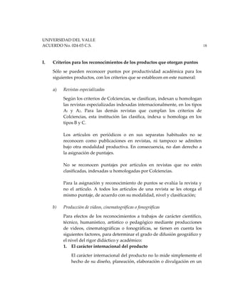 UNIVERSIDAD DEL VALLE
ACUERDO No. 024-03 C.S. 18
I. Criterios para los reconocimientos de los productos que otorgan puntos
Sólo se pueden reconocer puntos por productividad académica para los
siguientes productos, con los criterios que se establecen en este numeral:
a) Revistas especializadas
Según los criterios de Colciencias, se clasifican, indexan u homologan
las revistas especializadas indexadas internacionalmente, en los tipos
Al y A2. Para las demás revistas que cumplan los criterios de
Colciencias, esta institución las clasifica, indexa u homologa en los
tipos B y C.
Los artículos en periódicos o en sus separatas habituales no se
reconocen como publicaciones en revistas, ni tampoco se admiten
bajo otra modalidad productiva. En consecuencia, no dan derecho a
la asignación de puntajes.
No se reconocen puntajes por artículos en revistas que no estén
clasificadas, indexadas u homologadas por Colciencias.
Para la asignación y reconocimiento de puntos se evalúa la revista y
no el artículo. A todos los artículos de una revista se les otorga el
mismo puntaje, de acuerdo con su modalidad, nivel y clasificación;
b) Producción de videos, cinematográficas o fonográficas
Para efectos de los reconocimientos a trabajos de carácter científico,
técnico, humanístico, artístico o pedagógico mediante producciones
de videos, cinematográficas o fonográficas, se tienen en cuenta los
siguientes factores, para determinar el grado de difusión geográfico y
el nivel del rigor didáctico y académico:
1. El carácter internacional del producto
El carácter internacional del producto no lo mide simplemente el
hecho de su diseño, planeación, elaboración o divulgación en un
 