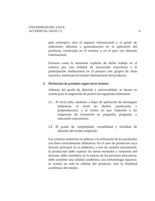 UNIVERSIDAD DEL VALLE
ACUERDO No. 024-03 C.S. 19
país extranjero, sino el impacto internacional y el grado de
utilización, difusión o generalización en la aplicación del
producto, construido en el exterior o en el país con difusión
internacional.
Factores como la demanda explícita de dicho trabajo en el
exterior por una entidad de reconocida trayectoria o la
participación institucional en el proceso con grupos de otras
naciones, reafirman el carácter internacional del producto.
2. Definición de puntajes según otros factores
Además del grado de difusión y universalidad, se tienen en
cuenta para la asignación de puntos los siguientes elementos:
2.1. El nivel (alto, mediano o bajo) de aplicación de estrategias
didácticas; el nivel de diseño, producción y
posproducción; y la forma en que responde a las
exigencias de formación en pregrado, posgrado, y
educación comunitaria.
2.2. El grado de complejidad, versatilidad y facilidad de
difusión del medio empleado.
Los criterios anteriores se aplican a la utilización de los productos
con fines esencialmente didácticos. En el caso de productos cuya
función principal no es didáctica, o son de carácter documental,
la producción debe superar las tareas normales y rutinarias del
docente, debe contribuir en la mejora de los procesos educativos,
debe acreditar una calidad académica, una metodología rigurosa,
se evalúa no solo la calidad del producto, sino la finalidad
académica del mismo.
 