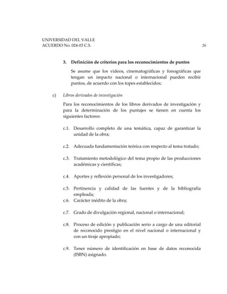 UNIVERSIDAD DEL VALLE
ACUERDO No. 024-03 C.S. 20
3. Definición de criterios para los reconocimientos de puntos
Se asume que los videos, cinematográficas y fonográficas que
tengan un impacto nacional o internacional pueden recibir
puntos, de acuerdo con los topes establecidos;
c) Libros derivados de investigación
Para los reconocimientos de los libros derivados de investigación y
para la determinación de los puntajes se tienen en cuenta los
siguientes factores:
c.1. Desarrollo completo de una temática, capaz de garantizar la
unidad de la obra;
c.2. Adecuada fundamentación teórica con respecto al tema tratado;
c.3. Tratamiento metodológico del tema propio de las producciones
académicas y científicas;
c.4. Aportes y reflexión personal de los investigadores;
c.5. Pertinencia y calidad de las fuentes y de la bibliografía
empleada;
c.6. Carácter inédito de la obra;
c.7. Grado de divulgación regional, nacional o internacional;
c.8. Proceso de edición y publicación serio a cargo de una editorial
de reconocido prestigio en el nivel nacional o internacional y
con un tiraje apropiado;
c.9. Tener número de identificación en base de datos reconocida
(ISBN) asignado.
 