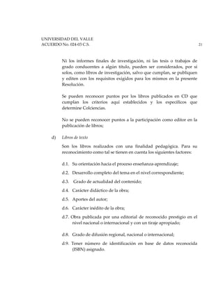 UNIVERSIDAD DEL VALLE
ACUERDO No. 024-03 C.S. 21
Ni los informes finales de investigación, ni las tesis o trabajos de
grado conducentes a algún título, pueden ser considerados, por sí
solos, como libros de investigación, salvo que cumplan, se publiquen
y editen con los requisitos exigidos para los mismos en la presente
Resolución.
Se pueden reconocer puntos por los libros publicados en CD que
cumplan los criterios aquí establecidos y los específicos que
determine Colciencias.
No se pueden reconocer puntos a la participación como editor en la
publicación de libros;
d) Libros de texto
Son los libros realizados con una finalidad pedagógica. Para su
reconocimiento como tal se tienen en cuenta los siguientes factores:
d.1. Su orientación hacia el proceso enseñanza-aprendizaje;
d.2. Desarrollo completo del tema en el nivel correspondiente;
d.3. Grado de actualidad del contenido;
d.4. Carácter didáctico de la obra;
d.5. Aportes del autor;
d.6. Carácter inédito de la obra;
d.7. Obra publicada por una editorial de reconocido prestigio en el
nivel nacional o internacional y con un tiraje apropiado;
d.8. Grado de difusión regional, nacional o internacional;
d.9. Tener número de identificación en base de datos reconocida
(ISBN) asignado.
 