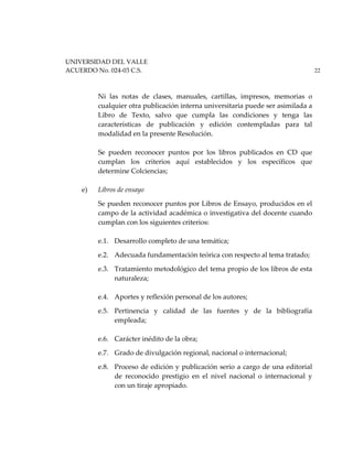 UNIVERSIDAD DEL VALLE
ACUERDO No. 024-03 C.S. 22
Ni las notas de clases, manuales, cartillas, impresos, memorias o
cualquier otra publicación interna universitaria puede ser asimilada a
Libro de Texto, salvo que cumpla las condiciones y tenga las
características de publicación y edición contempladas para tal
modalidad en la presente Resolución.
Se pueden reconocer puntos por los libros publicados en CD que
cumplan los criterios aquí establecidos y los específicos que
determine Colciencias;
e) Libros de ensayo
Se pueden reconocer puntos por Libros de Ensayo, producidos en el
campo de la actividad académica o investigativa del docente cuando
cumplan con los siguientes criterios:
e.1. Desarrollo completo de una temática;
e.2. Adecuada fundamentación teórica con respecto al tema tratado;
e.3. Tratamiento metodológico del tema propio de los libros de esta
naturaleza;
e.4. Aportes y reflexión personal de los autores;
e.5. Pertinencia y calidad de las fuentes y de la bibliografía
empleada;
e.6. Carácter inédito de la obra;
e.7. Grado de divulgación regional, nacional o internacional;
e.8. Proceso de edición y publicación serio a cargo de una editorial
de reconocido prestigio en el nivel nacional o internacional y
con un tiraje apropiado.
 
