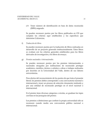 UNIVERSIDAD DEL VALLE
ACUERDO No. 024-03 C.S. 23
e.9. Tener número de identificación en base de datos reconocida
(ISBN) asignado.
Se pueden reconocer puntos por los libros publicados en CD que
cumplan los criterios aquí establecidos y los específicos que
determine Colciencias;
f) Traducción de libros
Se pueden reconocer puntos por la traducción de libros realizadas en
desarrollo de un proyecto generado institucionalmente. Estos libros
se evalúan con los criterios generales establecidos para los libros
derivados de investigación y los libros de ensayo;
g) Premios nacionales e internacionales
Se pueden reconocer puntos por los premios internacionales o
nacionales otorgados por instituciones de reconocido prestigio
académico, científico, técnico o artístico a obras o trabajos realizados
por docentes en la Universidad del Valle, dentro de sus labores
universitarias.
Para efectos del reconocimiento de los puntos de que trata el presente
literal, los premios deben corresponder a una convocatoria nacional o
internacional y tener un proceso de selección claramente instituido y
por una entidad de reconocido prestigio en el nivel nacional o
internacional.
Si el premio tiene diversas categorías o niveles, se gradúan los topes
con base en las jerarquías del premio.
Los premios o distinciones que confiere la propia universidad sólo se
reconocen cuando media una convocatoria pública nacional o
internacional;
 