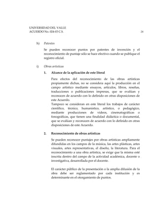 UNIVERSIDAD DEL VALLE
ACUERDO No. 024-03 C.S. 24
h) Patentes
Se pueden reconocer puntos por patentes de invención y el
reconocimiento de puntaje sólo se hace efectivo cuando se publique el
registro oficial.
i) Obras artísticas
1. Alcance de la aplicación de este literal
Para efectos del reconocimiento de las obras artísticas
propiamente dichas, no se considera aquí la producción en el
campo artístico mediante ensayos, artículos, libros, reseñas,
traducciones o publicaciones impresas, que se evalúan y
reconocen de acuerdo con lo definido en otras disposiciones de
este Acuerdo.
Tampoco se consideran en este literal los trabajos de carácter
científico, técnico, humanístico, artístico, o pedagógico,
mediante producciones de videos, cinematográficas o
fonográficas, que tienen una finalidad didáctica o documental,
que se evalúan y reconocen de acuerdo con lo definido en otras
disposiciones de este Acuerdo.
2. Reconocimiento de obras artísticas
Se pueden reconocer puntajes por obras artísticas ampliamente
difundidas en los campos de la música, las artes plásticas, artes
visuales, artes representativas, el diseño, la literatura. Para el
reconocimiento a una obra artística, se exige que la misma esté
inscrita dentro del campo de la actividad académica, docente o
investigativa, desarrollada por el docente.
El carácter público de la presentación o la amplia difusión de la
obra debe ser reglamentado por cada institución y es
determinante en el otorgamiento de puntos.
 