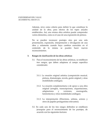 UNIVERSIDAD DEL VALLE
ACUERDO No. 024-03 C.S. 25
Además, sirve como criterio para definir lo que constituye la
unidad de la obra, para efectos de los topes anuales
establecidos. Así, una misma obra artística puede comprender
varios elementos, como es el caso de una exposición de pintura.
No se pueden reconocer puntajes sino por una sola
presentación, exposición, interpretación o divulgación de una
obra y solamente cuando haya cambios esenciales en el
contenido de la misma se pueden hacer nuevos
reconocimientos.
3. Rangos de clasificación de las obras artísticas
3.1. Para el reconocimiento de las obras artísticas, se establecen
tres rangos, que deben adaptarse al campo específico
considerado:
3.1.1. La creación original artística (composición musical,
pintura, dramaturgia, novela, guión original y otras
modalidades análogas).
3.1.2. La creación complementaria o de apoyo a una obra
original (arreglos, transcripciones, orquestaciones,
adaptaciones y versiones, escenografía,
luminotecnia y otras modalidades análogas).
3.1.3. La interpretación (Directores, solistas, actores y
otros de papeles protagonistas relevantes).
3.2. En cada uno de los tres rangos definidos se establecen
jerarquías para el reconocimiento de los puntajes, de
acuerdo con los siguientes factores:
 