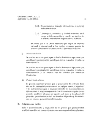 UNIVERSIDAD DEL VALLE
ACUERDO No. 024-03 C.S. 26
3.2.1. Trascendencia e impacto internacional, o nacional,
de la obra artística.
3.2.2. Complejidad, naturaleza y calidad de la obra en el
campo artístico específico o cuando sea pertinente,
el número de elementos implicados o la duración.
Se asume que a las Obras Artísticas que tengan un impacto
nacional o internacional se les pueden reconocer puntos de
acuerdo con los topes establecidos en la presente Resolución.
j) Producción técnica
Se pueden reconocer puntos por el diseño de sistemas o procesos que
constituyen una innovación tecnológica, con su respectivo prototipo y
documentación.
Se pueden reconocer puntos por el diseño de sistemas o procesos que
constituyen una adaptación tecnológica, con su respectivo prototipo y
documentación y de acuerdo con los criterios que establezca
Colciencias.
k) Producción de software
Se pueden reconocer puntos por la producción de software. Para
efectos del reconocimiento se anexan los códigos fuente, el algoritmo
y las instrucciones según el lenguaje utilizado, los manuales técnicos
del usuario o el programa ejecutable. Los documentos exigidos deben
permitir establecer el grado de aportes del autor y la calidad del
producto, pero sin menoscabar los derechos adquiridos y de acuerdo
con los criterios que establezca Colciencias.
II. Asignación de puntos
Para el reconocimiento y asignación de los puntos por productividad
académica establecida en este Acuerdo, una vez aceptado el cumplimiento
 