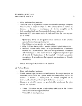 UNIVERSIDAD DEL VALLE
ACUERDO No. 024-03 C.S. 28
• Título profesional universitario.
• Cuatro (4) años de experiencia docente universitaria de tiempo completo
no sustituible, de los cuales un (1) año debe ser de experiencia efectiva en
docencia o docencia e investigación de tiempo completo en la
Universidad del Valle y en la categoría de Profesor Asistente.
• Veintisiete (27) puntos por productividad académica. De estos puntos,
por lo menos:
- Quince (15) deben ser por publicaciones realizadas en los últimos
cuatro años o en la categoría anterior,
- Diez (10) deben corresponder a investigación,
- Ocho (8) deben corresponder a trabajos publicados individualmente.
- Diez (10) puntos deben contar con la participación de evaluadores
externos a la Universidad del Valle y un trabajo deberá ser sustentado
ante homólogos de otras instituciones en un proceso organizado por
el Comité de Credenciales de la Facultad o Instituto Académico
respectivo y de acuerdo con el reglamento que establezca el Consejo
Académico.
• Tres (3) puntos por labor destacada en docencia
d) Profesor Titular:
• Título profesional universitario.
• Seis (6) años de experiencia docente universitaria de tiempo completo no
sustituible, de los cuales dos (2) años deben ser de experiencia efectiva en
docencia o docencia e investigación de tiempo completo en la
Universidad del Valle y en la categoría de Profesor Asociado.
• Cincuenta y seis (56) puntos por productividad académica. De estos
puntos, por lo menos:
- Veinte (20) deben ser por publicaciones realizadas en los últimos
cuatro años o en la categoría anterior,
- Veinte (20) de investigación, y
 