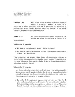 UNIVERSIDAD DEL VALLE
ACUERDO No. 024-03 C.S. 3
PARAGRAFO: Para el caso de los profesores ocasionales de medio
tiempo y de tiempo completo, la asignación de
puntos es la misma cualquiera que sea la dedicación. Al determinar la
remuneración de un profesor con una dedicación distinta a la de tiempo
completo, se procede de manera proporcional.
ARTICULO 3°. Los títulos correspondientes a estudios universitarios. Los
puntos por títulos universitarios se asignan en la
siguiente forma:
1. Por títulos de pregrado
a) Por título de pregrado, ciento setenta y ocho (178) puntos;
b) Por título de pregrado en medicina humana o composición musical, ciento
ochenta y tres (183) puntos.
Para los docentes que posean varios títulos universitarios de pregrado, el
Comité de Credenciales de la respectiva Facultad o Instituto Académico, tiene
en cuenta únicamente el que guarde relación directa con la actividad académica
asignada al respectivo docente.
2. Por títulos de posgrado
Los títulos universitarios debidamente legalizados y convalidados pueden
recibir puntos cuando guarden relación directa con la actividad académica
asignada al docente en el momento del reconocimiento. Los puntos por
títulos de posgrado se asignan en la siguiente forma:
a) Por títulos de Especialización cuya duración esté entre uno (1) y dos (2)
años académicos, hasta veinte (20) puntos. Por año adicional se adjudican
hasta diez (10) puntos hasta completar un máximo de treinta (30) puntos.
Cuando el docente acredite dos (2) especializaciones se computa el número
 