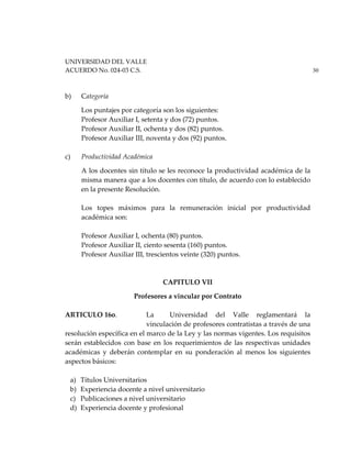 UNIVERSIDAD DEL VALLE
ACUERDO No. 024-03 C.S. 30
b) Categoría
Los puntajes por categoría son los siguientes:
Profesor Auxiliar I, setenta y dos (72) puntos.
Profesor Auxiliar II, ochenta y dos (82) puntos.
Profesor Auxiliar III, noventa y dos (92) puntos.
c) Productividad Académica
A los docentes sin título se les reconoce la productividad académica de la
misma manera que a los docentes con título, de acuerdo con lo establecido
en la presente Resolución.
Los topes máximos para la remuneración inicial por productividad
académica son:
Profesor Auxiliar I, ochenta (80) puntos.
Profesor Auxiliar II, ciento sesenta (160) puntos.
Profesor Auxiliar III, trescientos veinte (320) puntos.
CAPITULO VII
Profesores a vincular por Contrato
ARTICULO 16o. La Universidad del Valle reglamentará la
vinculación de profesores contratistas a través de una
resolución específica en el marco de la Ley y las normas vigentes. Los requisitos
serán establecidos con base en los requerimientos de las respectivas unidades
académicas y deberán contemplar en su ponderación al menos los siguientes
aspectos básicos:
a) Títulos Universitarios
b) Experiencia docente a nivel universitario
c) Publicaciones a nivel universitario
d) Experiencia docente y profesional
 