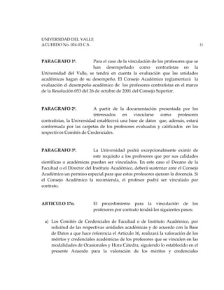 UNIVERSIDAD DEL VALLE
ACUERDO No. 024-03 C.S. 31
PARAGRAFO 1º. Para el caso de la vinculación de los profesores que se
han desempeñado como contratistas en la
Universidad del Valle, se tendrá en cuenta la evaluación que las unidades
académicas hagan de su desempeño. El Consejo Académico reglamentará la
evaluación el desempeño académico de los profesores contratistas en el marco
de la Resolución 053 del 26 de octubre de 2001 del Consejo Superior.
PARAGRAFO 2º. A partir de la documentación presentada por los
interesados en vincularse como profesores
contratistas, la Universidad establecerá una base de datos que, además, estará
conformada por las carpetas de los profesores evaluados y calificados en los
respectivos Comités de Credenciales.
PARAGRAFO 3º. La Universidad podrá excepcionalmente eximir de
este requisito a los profesores que por sus calidades
científicas o académicas puedan ser vinculados. En este caso el Decano de la
Facultad o el Director del Instituto Académico, deberá sustentar ante el Consejo
Académico un permiso especial para que estos profesores ejerzan la docencia. Si
el Consejo Académico la recomienda, el profesor podrá ser vinculado por
contrato.
ARTICULO 17o. El procedimiento para la vinculación de los
profesores por contrato tendrá los siguientes pasos:
a) Los Comités de Credenciales de Facultad o de Instituto Académico, por
solicitud de las respectivas unidades académicas y de acuerdo con la Base
de Datos a que hace referencia el Artículo 16, realizará la valoración de los
méritos y credenciales académicas de los profesores que se vinculen en las
modalidades de Ocasionales y Hora Cátedra, siguiendo lo establecido en el
presente Acuerdo para la valoración de los méritos y credenciales
 