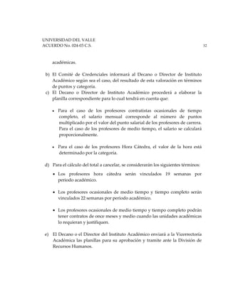 UNIVERSIDAD DEL VALLE
ACUERDO No. 024-03 C.S. 32
académicas.
b) El Comité de Credenciales informará al Decano o Director de Instituto
Académico según sea el caso, del resultado de esta valoración en términos
de puntos y categoría.
c) El Decano o Director de Instituto Académico procederá a elaborar la
planilla correspondiente para lo cual tendrá en cuenta que:
• Para el caso de los profesores contratistas ocasionales de tiempo
completo, el salario mensual corresponde al número de puntos
multiplicado por el valor del punto salarial de los profesores de carrera.
Para el caso de los profesores de medio tiempo, el salario se calculará
proporcionalmente.
• Para el caso de los profesores Hora Cátedra, el valor de la hora está
determinado por la categoría.
d) Para el cálculo del total a cancelar, se considerarán los siguientes términos:
• Los profesores hora cátedra serán vinculados 19 semanas por
periodo académico.
• Los profesores ocasionales de medio tiempo y tiempo completo serán
vinculados 22 semanas por periodo académico.
• Los profesores ocasionales de medio tiempo y tiempo completo podrán
tener contratos de once meses y medio cuando las unidades académicas
lo requieran y justifiquen.
e) El Decano o el Director del Instituto Académico enviará a la Vicerrectoría
Académica las planillas para su aprobación y tramite ante la División de
Recursos Humanos.
 