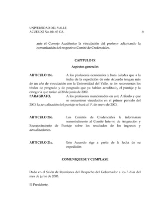 UNIVERSIDAD DEL VALLE
ACUERDO No. 024-03 C.S. 34
ante el Consejo Académico la vinculación del profesor adjuntando la
comunicación del respectivo Comité de Credenciales.
CAPITULO IX
Aspectos generales
ARTICULO 19o. A los profesores ocasionales y hora cátedra que a la
fecha de la expedición de este Acuerdo tengan más
de un año de vinculación con la Universidad del Valle, se les reconocerán los
títulos de pregrado y de posgrado que ya habían acreditado, el puntaje y la
categoría que tenían al 20 de junio de 2002.
PARAGRAFO. A los profesores mencionados en este Artículo y que
se encuentren vinculados en el primer periodo del
2003, la actualización del puntaje se hará al 1º. de enero de 2003.
ARTICULO 20o. Los Comités de Credenciales le informaran
semestralmente al Comité Interno de Asignación y
Reconocimiento de Puntaje sobre los resultados de los ingresos y
actualizaciones.
ARTICULO 21o. Este Acuerdo rige a partir de la fecha de su
expedición
COMUNIQUESE Y CUMPLASE
Dado en el Salón de Reuniones del Despacho del Gobernador a los 3 días del
mes de junio de 2003.
El Presidente,
 