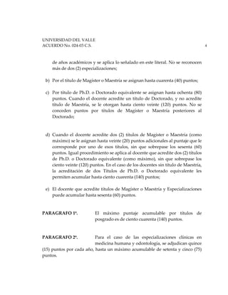 UNIVERSIDAD DEL VALLE
ACUERDO No. 024-03 C.S. 4
de años académicos y se aplica lo señalado en este literal. No se reconocen
más de dos (2) especializaciones;
b) Por el título de Magíster o Maestría se asignan hasta cuarenta (40) puntos;
c) Por título de Ph.D. o Doctorado equivalente se asignan hasta ochenta (80)
puntos. Cuando el docente acredite un título de Doctorado, y no acredite
título de Maestría, se le otorgan hasta ciento veinte (120) puntos. No se
conceden puntos por títulos de Magíster o Maestría posteriores al
Doctorado;
d) Cuando el docente acredite dos (2) títulos de Magíster o Maestría (como
máximo) se le asignan hasta veinte (20) puntos adicionales al puntaje que le
corresponde por uno de esos títulos, sin que sobrepase los sesenta (60)
puntos. Igual procedimiento se aplica al docente que acredite dos (2) títulos
de Ph.D. o Doctorado equivalente (como máximo), sin que sobrepase los
ciento veinte (120) puntos. En el caso de los docentes sin título de Maestría,
la acreditación de dos Títulos de Ph.D. o Doctorado equivalente les
permiten acumular hasta ciento cuarenta (140) puntos;
e) El docente que acredite títulos de Magíster o Maestría y Especializaciones
puede acumular hasta sesenta (60) puntos.
PARAGRAFO 1º. El máximo puntaje acumulable por títulos de
posgrado es de ciento cuarenta (140) puntos.
PARAGRAFO 2º. Para el caso de las especializaciones clínicas en
medicina humana y odontología, se adjudican quince
(15) puntos por cada año, hasta un máximo acumulable de setenta y cinco (75)
puntos.
 