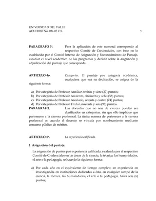 UNIVERSIDAD DEL VALLE
ACUERDO No. 024-03 C.S. 5
PARAGRAFO 3º. Para la aplicación de este numeral corresponde al
respectivo Comité de Credenciales, con base en lo
establecido por el Comité Interno de Asignación y Reconocimiento de Puntaje,
estudiar el nivel académico de los programas y decidir sobre la asignación y
adjudicación del puntaje que corresponda.
ARTICULO 4o. Categorías. El puntaje por categoría académica,
cualquiera que sea su dedicación, se asigna de la
siguiente forma:
a) Por categoría de Profesor Auxiliar, treinta y siete (37) puntos;
b) Por categoría de Profesor Asistente, cincuenta y ocho (58) puntos;
c) Por categoría de Profesor Asociado, setenta y cuatro (74) puntos;
d) Por categoría de Profesor Titular, noventa y seis (96) puntos.
PARAGRAFO. Los docentes que no son de carrera pueden ser
clasificados en categorías, sin que ello implique que
pertenecen a la carrera profesoral. La única manera de pertenecer a la carrera
profesoral es cuando el docente se vincula por nombramiento mediante
concurso público de méritos.
ARTICULO 5º. La experiencia calificada.
1. Asignación del puntaje.
La asignación de puntos por experiencia calificada, evaluada por el respectivo
Comité de Credenciales en las áreas de la ciencia, la técnica, las humanidades,
el arte o la pedagogía, se hace de la siguiente forma:
a) Por cada año en el equivalente de tiempo completo en experiencia en
investigación, en instituciones dedicadas a ésta, en cualquier campo de la
ciencia, la técnica, las humanidades, el arte o la pedagogía, hasta seis (6)
puntos;
 