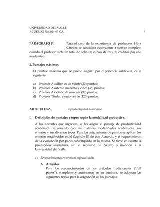 UNIVERSIDAD DEL VALLE
ACUERDO No. 024-03 C.S. 7
PARAGRAFO 5º. Para el caso de la experiencia de profesores Hora
Cátedra se considera equivalente a tiempo completo
cuando el profesor dicta un total de ocho (8) cursos de tres (3) créditos por año
académico.
2. Puntajes máximos.
El puntaje máximo que se puede asignar por experiencia calificada, es el
siguiente:
a) Profesor Auxiliar, es de veinte (20) puntos;
b) Profesor Asistente cuarenta y cinco (45) puntos;
c) Profesor Asociado de noventa (90) puntos;
d) Profesor Titular, ciento veinte (120) puntos.
ARTICULO 6º. La productividad académica.
I. Definición de puntajes y topes según la modalidad productiva.
A los docentes que ingresen, se les asigna el puntaje de productividad
académica de acuerdo con las distintas modalidades académicas, sus
criterios y sus diversos topes. Para las asignaciones de puntos se aplican los
criterios establecidos en el Capitulo III de este Acuerdo, y el requerimiento
de la evaluación por pares contemplada en la misma. Se tiene en cuenta la
producción académica, sin el requisito de crédito o mención a la
Universidad del Valle:
a) Reconocimientos en revistas especializadas
A. Artículos
Para los reconocimientos de los artículos tradicionales (“full
paper”), completos y autónomos en su temática, se adoptan las
siguientes reglas para la asignación de los puntajes:
 