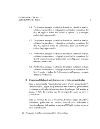 UNIVERSIDAD DEL VALLE
ACUERDO No. 024-03 C.S. 8
A.1. Por trabajos, ensayos y artículos de carácter científico, técnico,
artístico, humanístico o pedagógico publicados en revistas del
tipo Al, según el índice de Colciencias, quince (15) puntos por
cada trabajo o producción.
A.2. Por trabajos, ensayos y artículos de carácter científico, técnico,
artístico, humanístico o pedagógico publicados en revistas del
tipo A2, según el índice de Colciencias, doce (12) puntos por
cada trabajo o producción.
A.3. Por trabajos, ensayos y artículos de carácter científico, técnico,
artístico, humanístico o pedagógico publicados en revistas del
tipo B, según el índice de Colciencias, ocho (8) puntos por cada
trabajo o producción.
A.4. Por trabajos, ensayos y artículos de carácter científico, técnico,
artístico, humanístico o pedagógico publicados en revistas del
tipo C, según el índice de Colciencias, tres (3) puntos por cada
trabajo o producción.
B. Otras modalidades de publicaciones en revistas especializadas
Para la denominada “Comunicación corta” (“short comunication”,
“artículo corto”), según los parámetros de Colciencias, publicada en
revistas especializadas indexadas u homologadas por Colciencias, se
asigna el 60% del puntaje que le corresponde según su nivel y
clasificación.
Para los reportes de caso o revisiones de tema o cartas al editor o
editoriales, publicados en revistas especializadas indexadas u
homologadas por Colciencias, se asigna el 30% del puntaje según su
nivel y clasificación.
b) Producción de videos, cinematográficas o fonográficas.
 