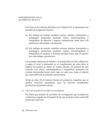 UNIVERSIDAD DEL VALLE
ACUERDO No. 024-03 C.S. 9
Con base en los criterios definidos en el Capitulo IV, se determinan los
puntajes de la siguiente manera:
b.l. Por trabajos de carácter científico, técnico, artístico, humanístico o
pedagógico producidos mediante videos, cinematográficas o
fonográficas de difusión e impacto internacional, hasta doce (12)
puntos por cada trabajo o producción;
b.2. Por trabajos de carácter científico, técnico, artístico, humanístico o
pedagógico, producidos mediante videos, cinematográficas o
fonográficas de impacto y difusión nacional, hasta siete (7) puntos
por cada trabajo o producción.
Los puntajes anteriores se refieren a la producción con fines didácticos,
y según el nivel e intensidad en el cumplimiento de estos fines se
asignan los puntos; se tienen en cuenta, además, los criterios de este
Acuerdo. Los videos, cinematográficas o fonográficas realizadas con
carácter documental tienen como tope, en cada caso, hasta el ochenta
por ciento (80%) de lo señalado anteriormente.
Se fija en cinco (5) el máximo número de productos completos que se
pueden reconocer anualmente, para las diversas modalidades
productivas del presente literal.
c) Libros que resulten de una labor de investigación.
Por libros que resulten de una labor de investigación, que cumplan las
condiciones exigidas en el Capitulo IV de este Acuerdo, hasta veinte (20)
puntos por cada uno.
d) Libros de texto.
 