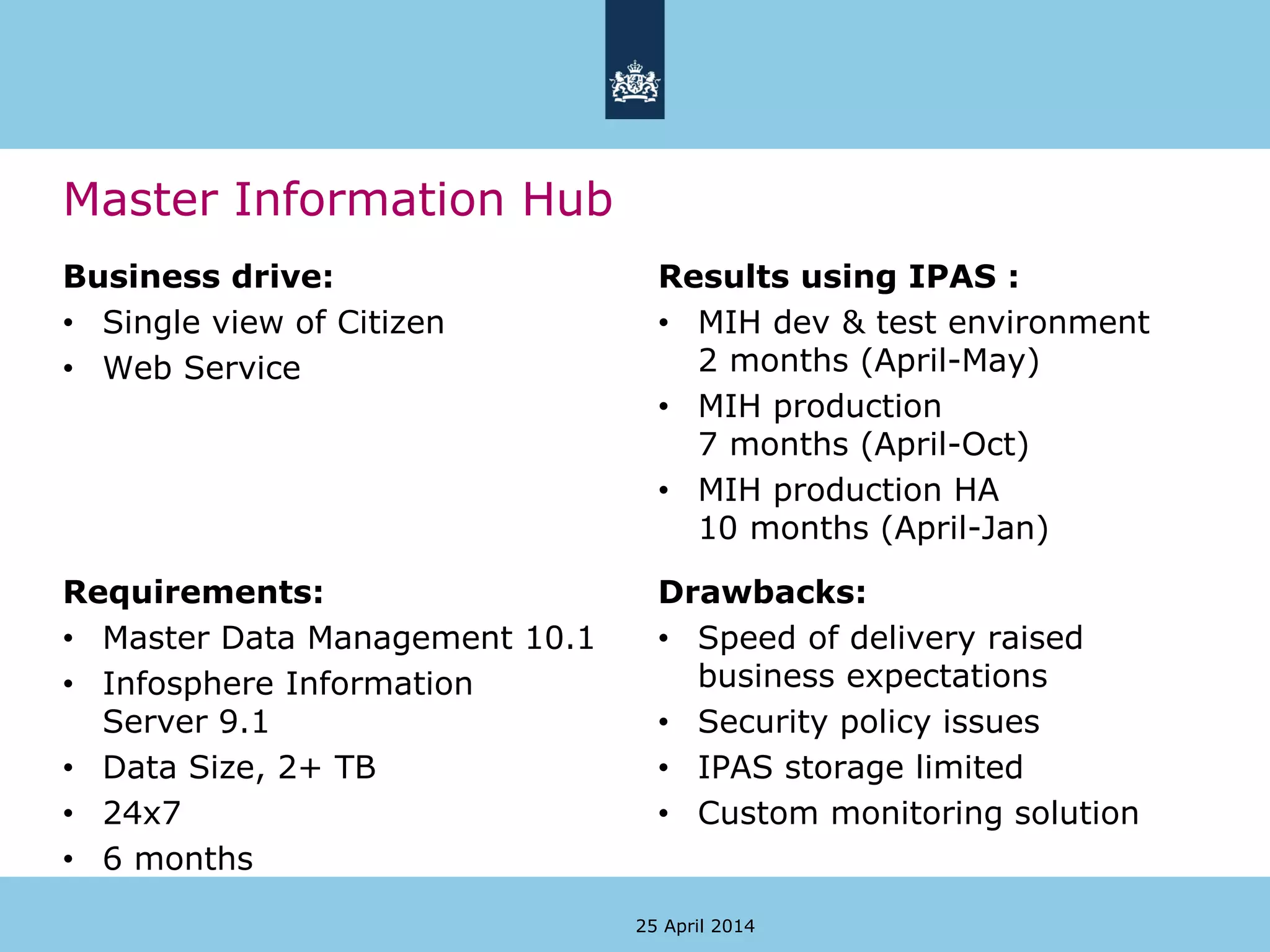 Master Information Hub
Business drive:
• Single view of Citizen
• Web Service
Results using IPAS :
• MIH dev & test environment
2 months (April-May)
• MIH production
7 months (April-Oct)
• MIH production HA
10 months (April-Jan)
25 April 2014
Requirements:
• Master Data Management 10.1
• Infosphere Information
Server 9.1
• Data Size, 2+ TB
• 24x7
• 6 months
Drawbacks:
• Speed of delivery raised
business expectations
• Security policy issues
• IPAS storage limited
• Custom monitoring solution
 