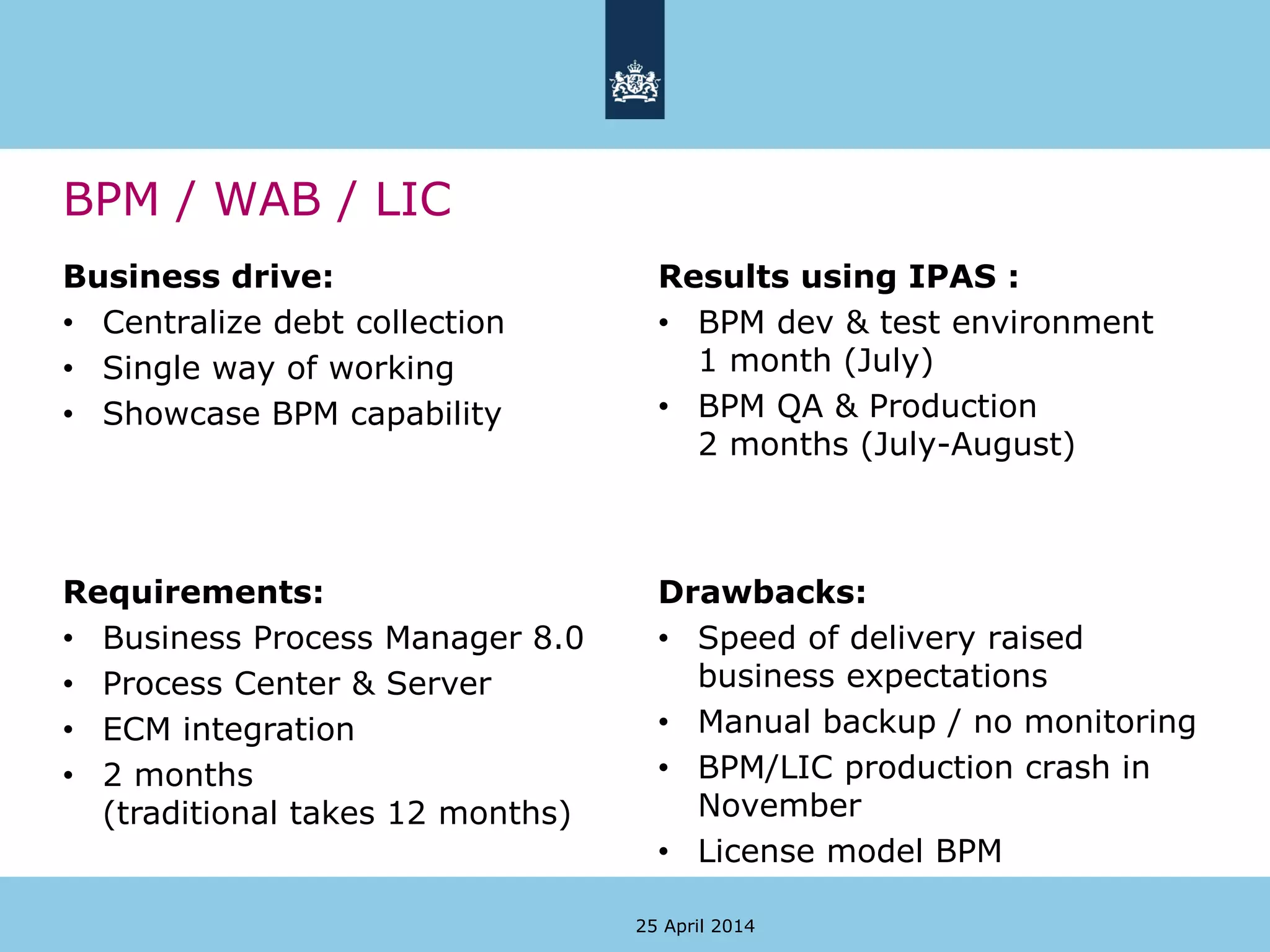 BPM / WAB / LIC
Business drive:
• Centralize debt collection
• Single way of working
• Showcase BPM capability
Results using IPAS :
• BPM dev & test environment
1 month (July)
• BPM QA & Production
2 months (July-August)
25 April 2014
Requirements:
• Business Process Manager 8.0
• Process Center & Server
• ECM integration
• 2 months
(traditional takes 12 months)
Drawbacks:
• Speed of delivery raised
business expectations
• Manual backup / no monitoring
• BPM/LIC production crash in
November
• License model BPM
 