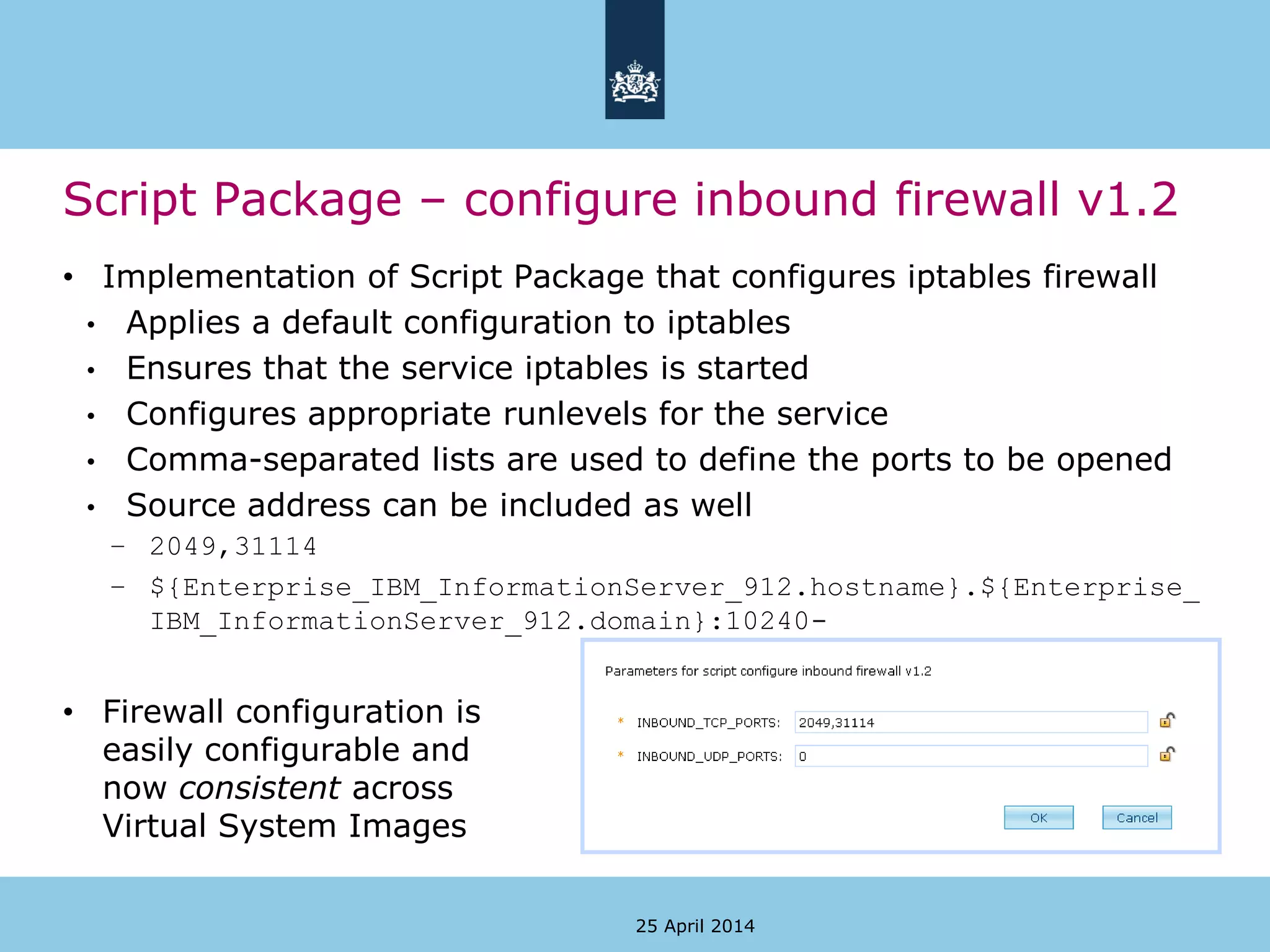 Script Package – configure inbound firewall v1.2
• Implementation of Script Package that configures iptables firewall
• Applies a default configuration to iptables
• Ensures that the service iptables is started
• Configures appropriate runlevels for the service
• Comma-separated lists are used to define the ports to be opened
• Source address can be included as well
– 2049,31114
– ${Enterprise_IBM_InformationServer_912.hostname}.${Enterprise_
IBM_InformationServer_912.domain}:10240-
• Firewall configuration is
easily configurable and
now consistent across
Virtual System Images
25 April 2014
 