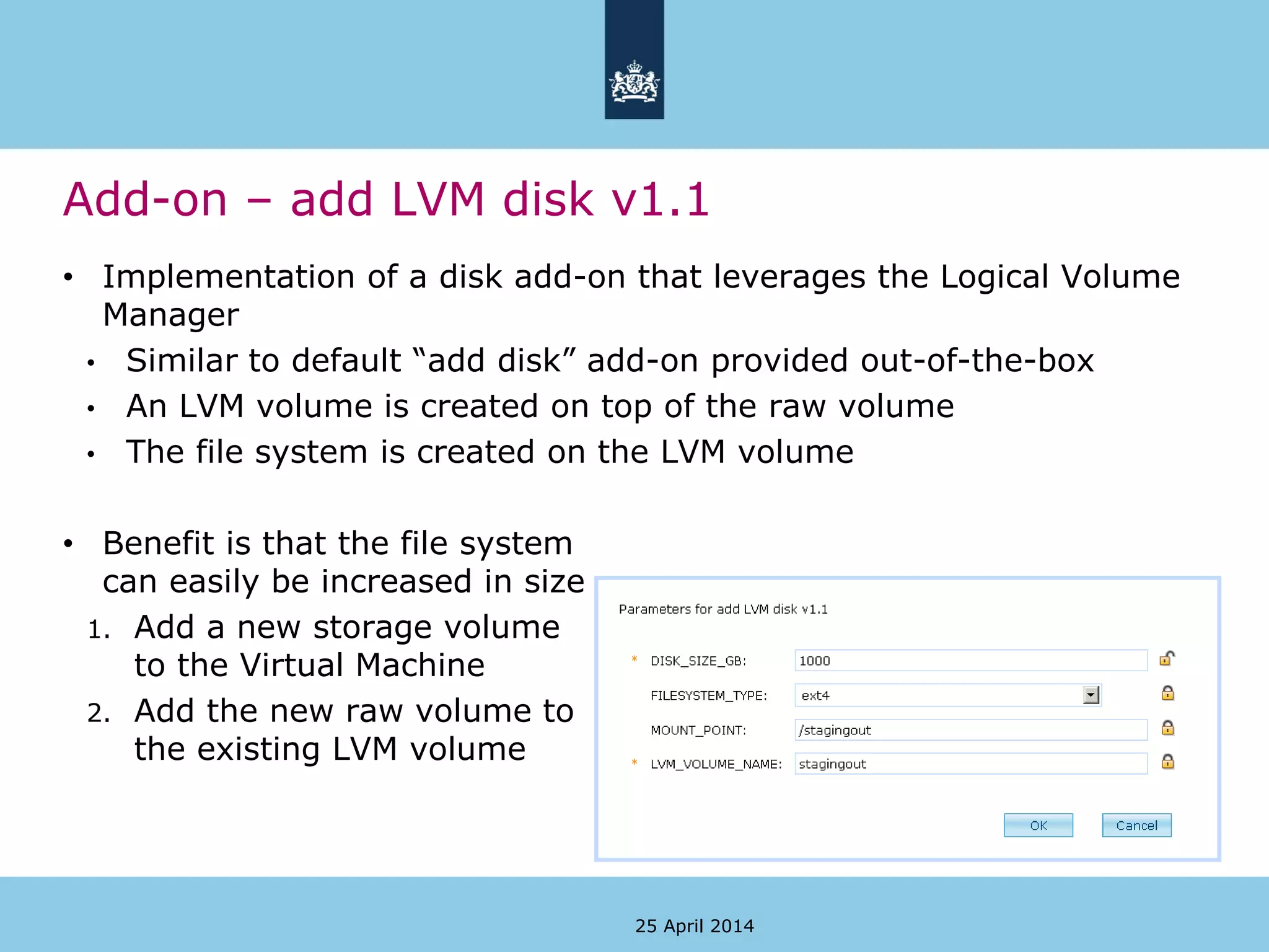 Add-on – add LVM disk v1.1
25 April 2014
• Implementation of a disk add-on that leverages the Logical Volume
Manager
• Similar to default “add disk” add-on provided out-of-the-box
• An LVM volume is created on top of the raw volume
• The file system is created on the LVM volume
• Benefit is that the file system
can easily be increased in size
1. Add a new storage volume
to the Virtual Machine
2. Add the new raw volume to
the existing LVM volume
 