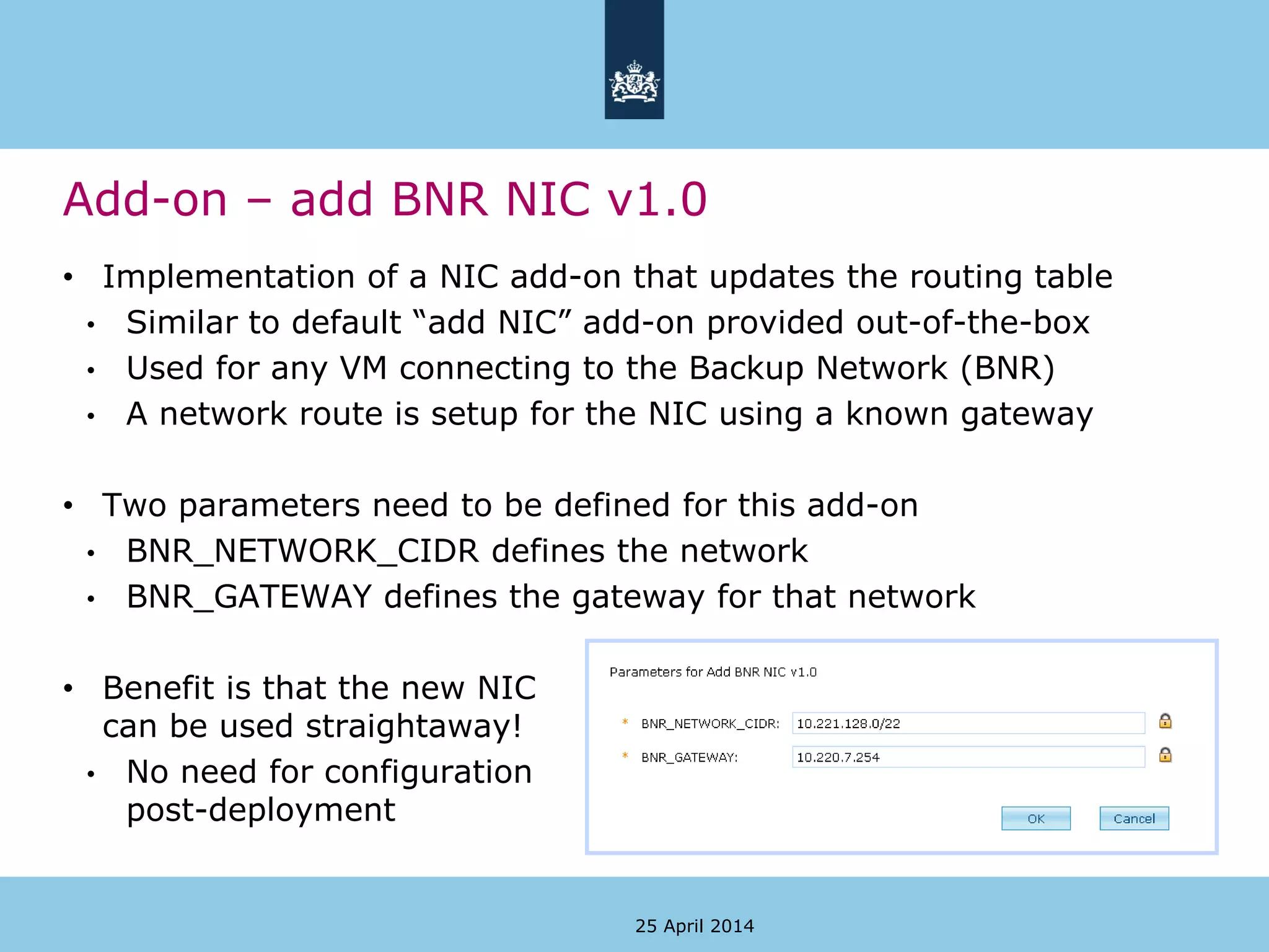 Add-on – add BNR NIC v1.0
25 April 2014
• Implementation of a NIC add-on that updates the routing table
• Similar to default “add NIC” add-on provided out-of-the-box
• Used for any VM connecting to the Backup Network (BNR)
• A network route is setup for the NIC using a known gateway
• Two parameters need to be defined for this add-on
• BNR_NETWORK_CIDR defines the network
• BNR_GATEWAY defines the gateway for that network
• Benefit is that the new NIC
can be used straightaway!
• No need for configuration
post-deployment
 