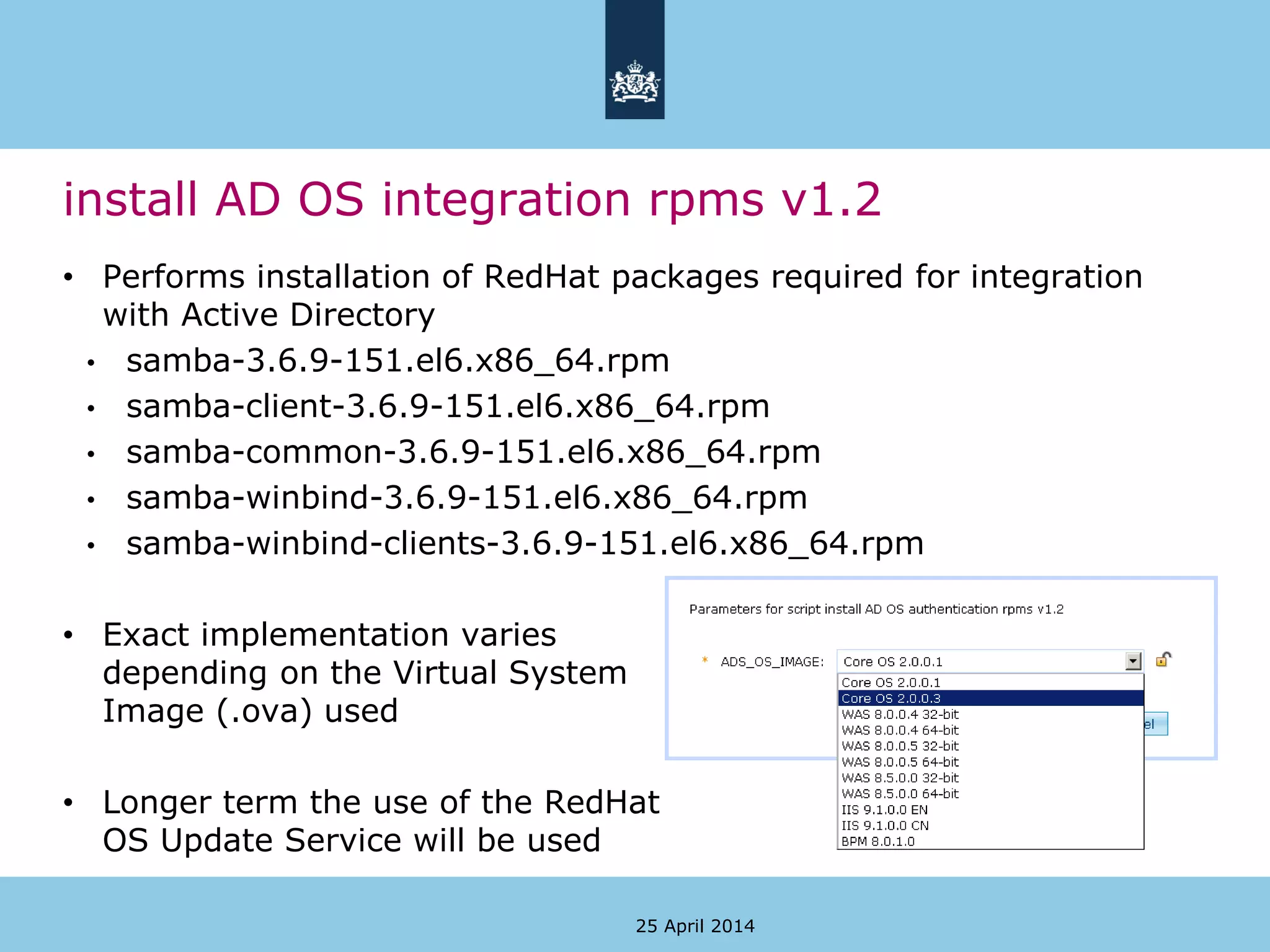 install AD OS integration rpms v1.2
• Performs installation of RedHat packages required for integration
with Active Directory
• samba-3.6.9-151.el6.x86_64.rpm
• samba-client-3.6.9-151.el6.x86_64.rpm
• samba-common-3.6.9-151.el6.x86_64.rpm
• samba-winbind-3.6.9-151.el6.x86_64.rpm
• samba-winbind-clients-3.6.9-151.el6.x86_64.rpm
• Exact implementation varies
depending on the Virtual System
Image (.ova) used
• Longer term the use of the RedHat
OS Update Service will be used
25 April 2014
 