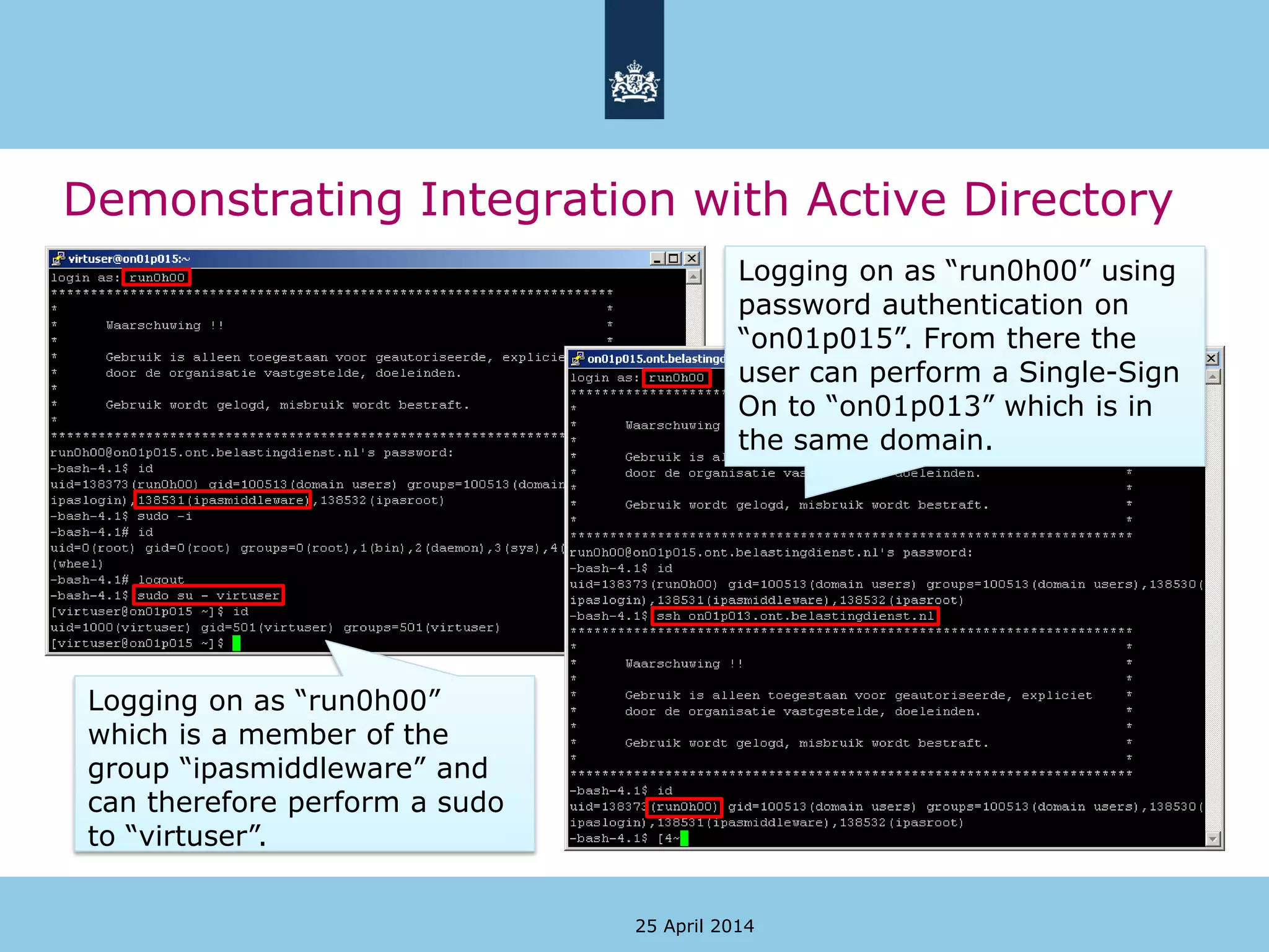 Demonstrating Integration with Active Directory
25 April 2014
Logging on as “run0h00”
which is a member of the
group “ipasmiddleware” and
can therefore perform a sudo
to “virtuser”.
Logging on as “run0h00” using
password authentication on
“on01p015”. From there the
user can perform a Single-Sign
On to “on01p013” which is in
the same domain.
 