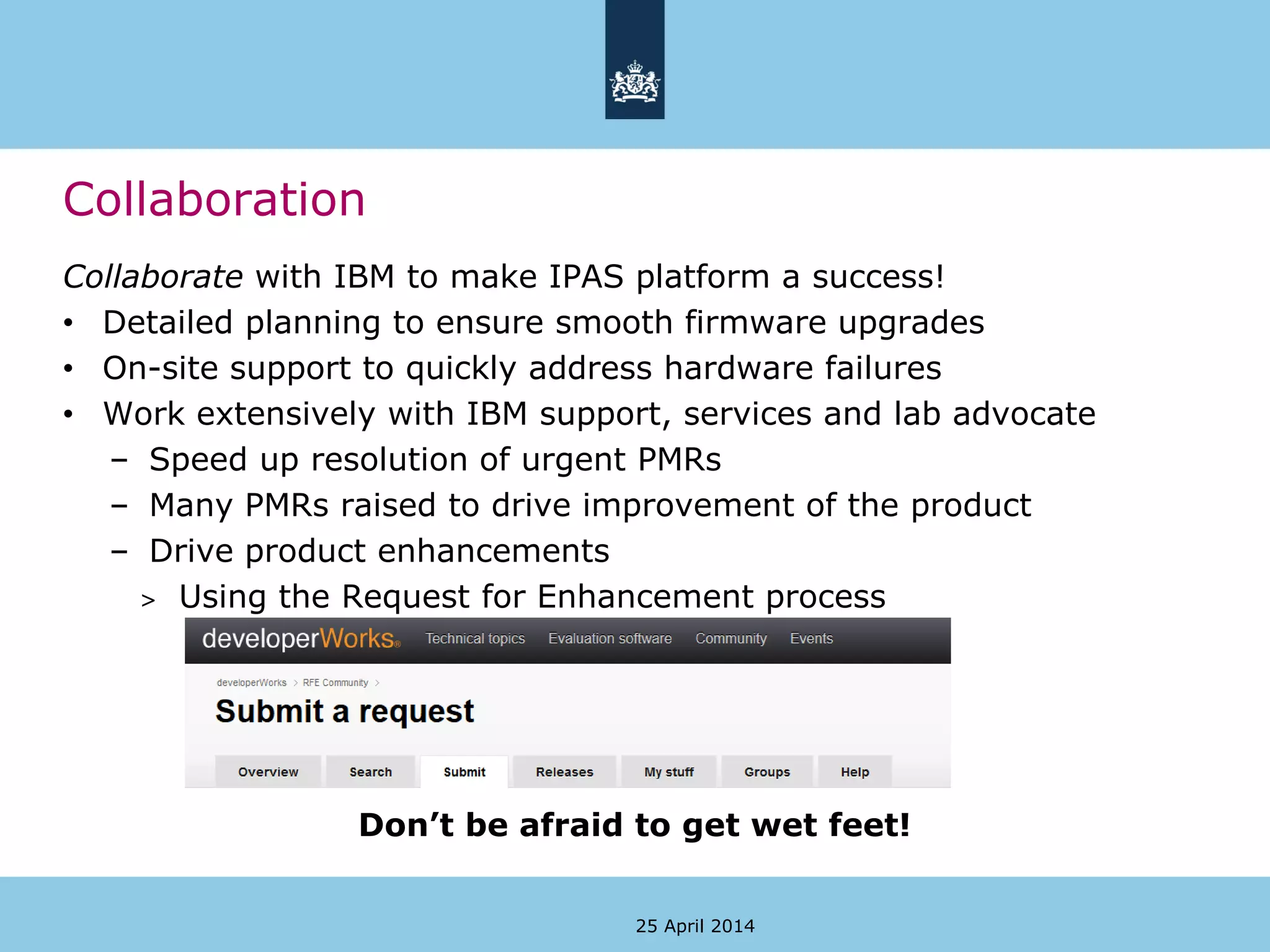 Collaborate with IBM to make IPAS platform a success!
• Detailed planning to ensure smooth firmware upgrades
• On-site support to quickly address hardware failures
• Work extensively with IBM support, services and lab advocate
– Speed up resolution of urgent PMRs
– Many PMRs raised to drive improvement of the product
– Drive product enhancements
> Using the Request for Enhancement process
Don’t be afraid to get wet feet!
Collaboration
25 April 2014
 
