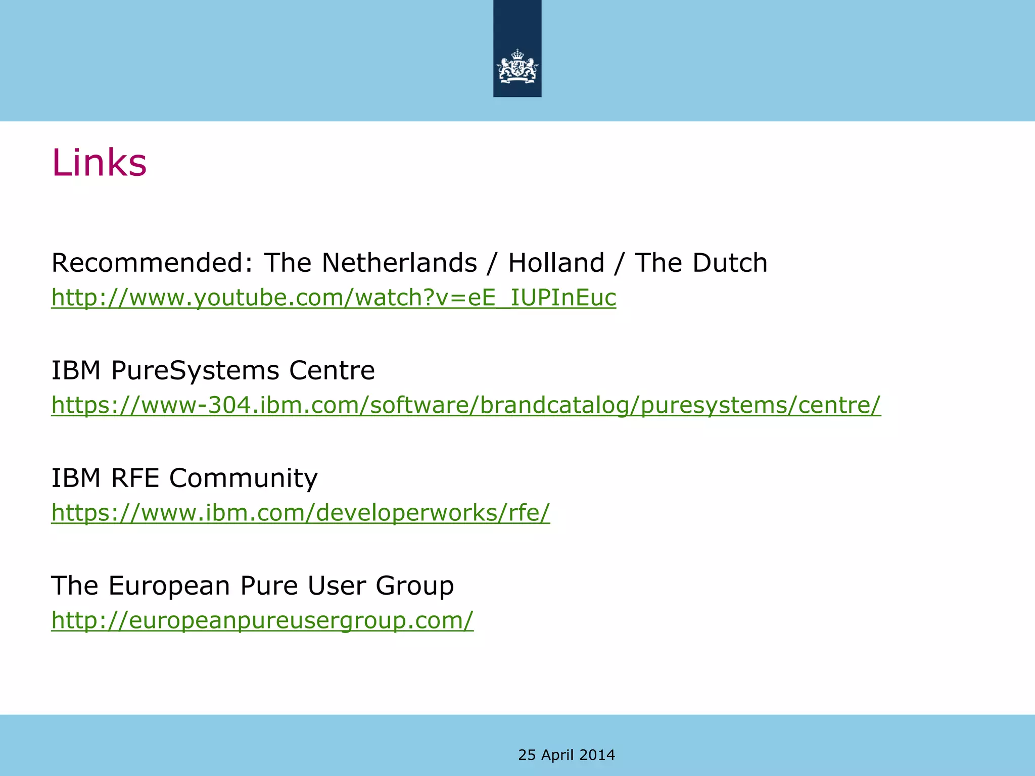 Links
Recommended: The Netherlands / Holland / The Dutch
http://www.youtube.com/watch?v=eE_IUPInEuc
IBM PureSystems Centre
https://www-304.ibm.com/software/brandcatalog/puresystems/centre/
IBM RFE Community
https://www.ibm.com/developerworks/rfe/
The European Pure User Group
http://europeanpureusergroup.com/
25 April 2014
 