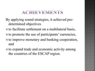 By applying sound strategies, it achieved pre-
determined objectives
? to facilitate settlement on a multilateral basis,
? to promote the use of participants currencies,
? to improve monetary and banking cooperation,
and
? to expand trade and economic activity among
the countries of the ESCAP region.
 