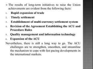 ? The results of long-term initiatives to raise the Union
achievements are evident from the following facts:
1. Rapid expansion of trade
2. Timely settlement
3. Establishment of multi-currency settlement system
4. Revision of the Agreement Establishing the ACU and
Procedure Rules
5. Quality management and information technology
6. Expansion of the ACU
Nevertheless, there is still a long way to go. The ACU
challenges are to strengthen, smoothen, and streamline
the mechanism to cope with fast pacing developments in
the international markets.
 