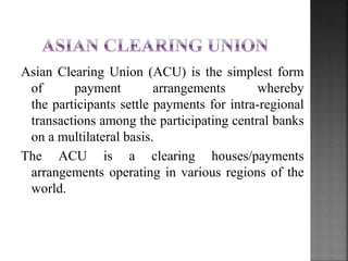 Asian Clearing Union (ACU) is the simplest form
of payment arrangements whereby
the participants settle payments for intra-regional
transactions among the participating central banks
on a multilateral basis.
The ACU is a clearing houses/payments
arrangements operating in various regions of the
world.
 