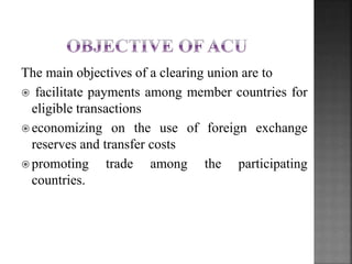 The main objectives of a clearing union are to
? facilitate payments among member countries for
eligible transactions
? economizing on the use of foreign exchange
reserves and transfer costs
? promoting trade among the participating
countries.
 