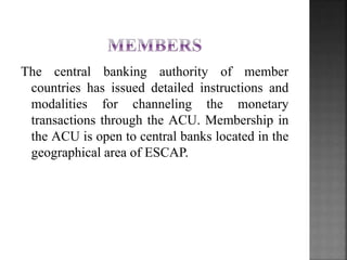 The central banking authority of member
countries has issued detailed instructions and
modalities for channeling the monetary
transactions through the ACU. Membership in
the ACU is open to central banks located in the
geographical area of ESCAP.
 