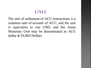 The unit of settlement of ACU transactions is a
common unit of account of ACU, and the unit
is equivalent to one USD, and the Asian
Monetary Unit may be denominated as ACU
dollar & EURO Dollars
 