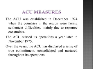The ACU was established in December 1974
when the countries in the region were facing
settlement difficulties, mainly due to resource
constraints.
The ACU started its operations a year later in
November 1975.
Over the years, the ACU has displayed a sense of
true commitment, consolidated and nurtured
throughout its operations.
 