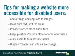 Tips for making a website more
accessible for disabled users:
    – Add alt tags and captions to images.
    – Make sure text isn’t too small.
    – Provide transcripts of audio files.
    – Keep questions/criteria close to form input fields.
    – Allow users to turn off time limits.
    – Display “contact us” info on every page.

Evaluating Your Website: ACCESSIBILITY
 