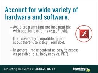 Account for wide variety of
hardware and software.
    – Avoid programs that are incompatible
      with popular platforms (e.g., Flash).
    – If a universally compatible format
      is out there, use it (e.g., YouTube).
    – In general, make content as easy to access
      as possible (e.g., body copy vs. PDF).


Evaluating Your Website: ACCESSIBILITY
 