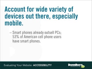 Account for wide variety of
devices out there, especially
mobile.
    – Smart phones already outsell PCs;
      53% of American cell phone users
      have smart phones.




Evaluating Your Website: ACCESSIBILITY
 