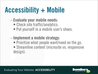 Accessibility + Mobile
    – Evaluate your mobile needs:
      • Check site traffic/analytics.
      • Put yourself in a mobile user’s shoes.
    – Implement a mobile strategy:
      • Prioritize what people want/need on the go.
      • Streamline content (microsite vs. responsive
      design).



Evaluating Your Website: ACCESSIBILITY
 