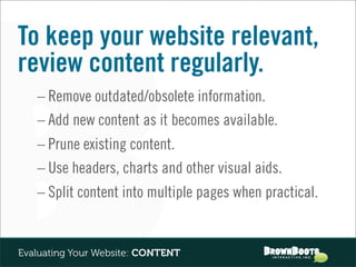 To keep your website relevant,
review content regularly.
   – Remove outdated/obsolete information.
   – Add new content as it becomes available.
   – Prune existing content.
   – Use headers, charts and other visual aids.
   – Split content into multiple pages when practical.


Evaluating Your Website: CONTENT
 
