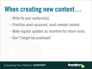 When creating new content…
    – Write for your audience(s).
    – Prioritize most-accessed, most-needed content.
    – Make regular updates as incentive for return visits.
    – Don”t forget too proofread!




Evaluating Your Website: CONTENT
 