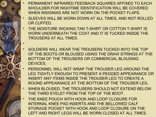  PERMANENT INFRARED FEEDBACK SQUARES AFFIXED TO EACH
SHOULDER FOR NIGHTIME IDENTIFICATION WILL BE COVERED
WHEN INSIGNIAS ARE NOT WORN ON THE POCKET FLAPS.
 SLEEVES WILL BE WORN DOWN AT ALL TIMES, AND NOT ROLLED
OR CUFFED.
 THE MOISTURE WICKING TAN T-SHIRT OR COTTON T-SHIRT IS
WORN UNDERNEATH THE COAT AND IT IS TUCKED INSIDE THE
TROUSERS AT ALL TIMES.

 SOLDIERS WILL WEAR THE TROUSERS TUCKED INTO THE TOP
OF THE BOOTS OR BLOUSED USING THE DRAW STRINGS AT THE
BOTTOM OF THE TROUSERS OR COMMERCIAL BLOUSING
DEVICES.
 PERSONNEL WILL NOT WRAP THE TROUSER LEG AROUND THE
LEG TIGHTLY ENOUGH TO PRESENT A PEGGED APPEARANCE OR
INSERT ANY ITEMS INSIDE THE TROUSER LEG TO CREATE A
ROUND APPEARANCE AT THE BOTTOM OF THE TROUSER LEG.
 WHEN BLOUSED, THE TROUSERS SHOULD NOT EXTEND BELOW
THE THIRD EYELET FROM THE TOP OF THE BOOT.
 THE KNEE POUCH WITH HOOK AND LOOP CLOSURE FOR
INTERNAL KNEE PAD INSERTS AND THE BELLOWED CALF
STORAGE POCKET WITH HOOK AND LOOP CLOSURE ON THE
LEFT AND RIGHT LEGS WILL BE WORN CLOSED AT ALL TIMES.
 