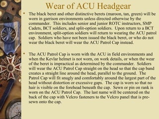 Wear of ACU Headgear
 The black beret and other distinctive berets (maroon, tan, green) will be
worn in garrison environments unless directed otherwise by the
commander. This includes senior and junior ROTC instructors, SMP
Cadets, BCT soldiers, and split-option soldiers. Upon return to a BCT
environment, split-option soldiers will return to wearing the ACU patrol
cap. Soldiers who have not been issued the black beret, or who do not
wear the black beret will wear the ACU Patrol Cap instead.
 The ACU Patrol Cap is worn with the ACU in field environments and
when the Kevlar helmet is not worn, on work details, or when the wear
of the beret is impractical as determined by the commander. Soldiers
will wear the ACU Patrol Cap straight on the head so that the cap band
creates a straight line around the head, parallel to the ground. The
Patrol Cap will fit snugly and comfortably around the largest part of the
head without distortion or excessive gaps. The cap is worn so that no
hair is visible on the forehead beneath the cap. Sewn or pin on rank is
worn on the ACU Patrol Cap. The last name will be centered on the
back of the cap with Velcro fasteners to the Velcro panel that is pre-
sewn onto the cap.
 