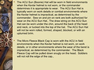  The ACU Sun (Boonie) Hat will be worn in field environments
when the Kevlar helmet is not worn, or the commander
determines it is appropriate to wear. The ACU Sun Hat is
typically worn on work details or combat environments where
the Kevlar helmet is impractical, as determined by the
commander. Sew on and pin on rank are both authorized for
wear on the ACU Sun Hat.. The draw string on the ACU Sun
Hat can be worn under the chin, around the back of the head
and neck, or tucked into the top of the hat. The ACU Sun Hat
will not be worn rolled, formed, shaped, blocked, or with an
upturned brim.
 The Micro Fleece Black Cap is worn with the ACU in field
environments when the Kevlar helmet is not worn, on work
details, or in other environments where the wear of the beret is
impractical, as determined by the commander. The Black
Fleece Cap will be pulled down snugly on the head. Soldiers
will not roll the edge of the cap.,
 