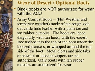 Wear of Desert / Optional Boots
 Black boots are NOT authorized for wear
with the ACU
 Army Combat Boots – (Hot Weather and
temperate weather) made of tan rough side
out cattle hide leather with a plain toe and
tan rubber outsoles. The boots are laced
diagonally with tan laces, with the excess
lace tucked into the top of the boot under the
bloused trousers, or wrapped around the top
side of the boot. Metal cleats and side tabs
or sewn in or laced in zippers are not
authorized. Only boots with tan rubber
outsoles are authorized for wear.
 