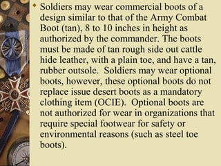  Soldiers may wear commercial boots of a
design similar to that of the Army Combat
Boot (tan), 8 to 10 inches in height as
authorized by the commander. The boots
must be made of tan rough side out cattle
hide leather, with a plain toe, and have a tan,
rubber outsole. Soldiers may wear optional
boots, however, these optional boots do not
replace issue desert boots as a mandatory
clothing item (OCIE). Optional boots are
not authorized for wear in organizations that
require special footwear for safety or
environmental reasons (such as steel toe
boots).
 